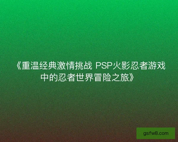 《重温经典激情挑战 PSP火影忍者游戏中的忍者世界冒险之旅》 《重温经典激情挑战 PSP火影忍者游戏中的忍者世界冒险之旅》