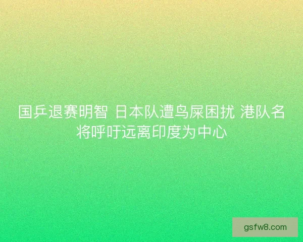 国乒退赛明智 日本队遭鸟屎困扰 港队名将呼吁远离印度为中心