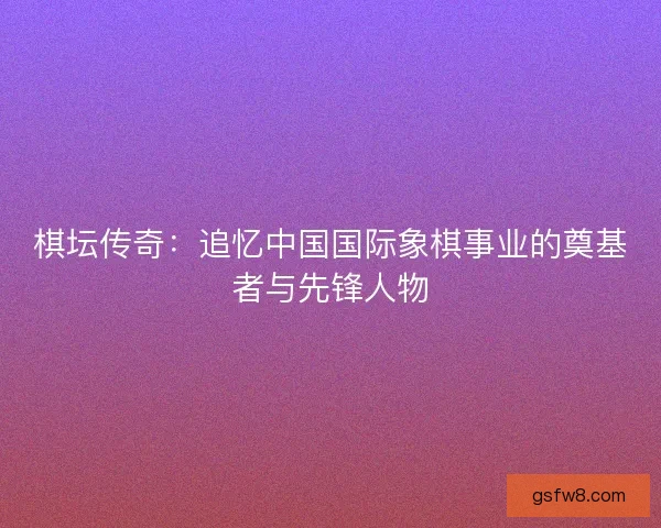 棋坛传奇：追忆中国国际象棋事业的奠基者与先锋人物