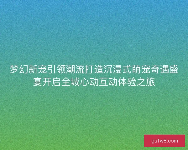 梦幻新宠引领潮流打造沉浸式萌宠奇遇盛宴开启全城心动互动体验之旅