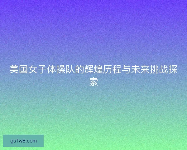 美国女子体操队的辉煌历程与未来挑战探索