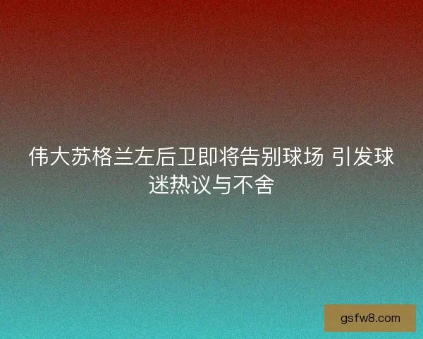 伟大苏格兰左后卫即将告别球场 引发球迷热议与不舍