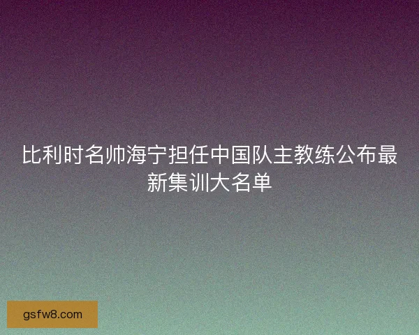 比利时名帅海宁担任中国队主教练公布最新集训大名单
