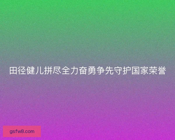田径健儿拼尽全力奋勇争先守护国家荣誉