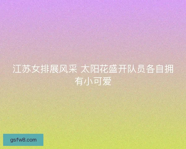江苏女排展风采 太阳花盛开队员各自拥有小可爱
