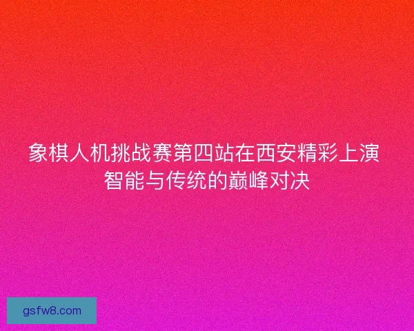 象棋人机挑战赛第四站在西安精彩上演 智能与传统的巅峰对决
