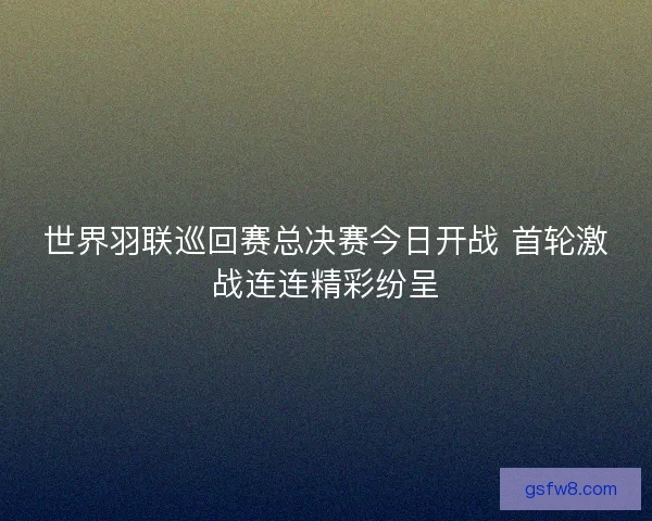 世界羽联巡回赛总决赛今日开战 首轮激战连连精彩纷呈