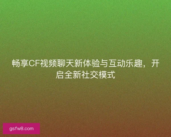 畅享CF视频聊天新体验与互动乐趣，开启全新社交模式