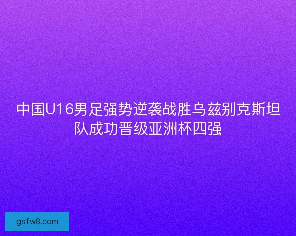 中国U16男足强势逆袭战胜乌兹别克斯坦队成功晋级亚洲杯四强