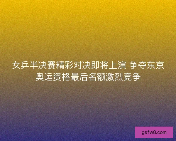 女乒半决赛精彩对决即将上演 争夺东京奥运资格最后名额激烈竞争