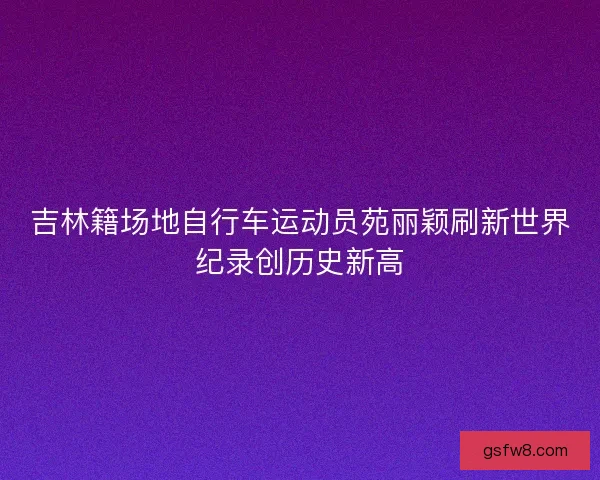 吉林籍场地自行车运动员苑丽颖刷新世界纪录创历史新高