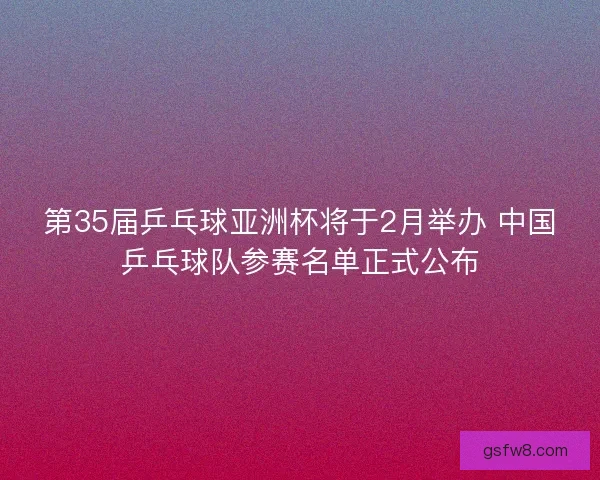 第35届乒乓球亚洲杯将于2月举办 中国乒乓球队参赛名单正式公布