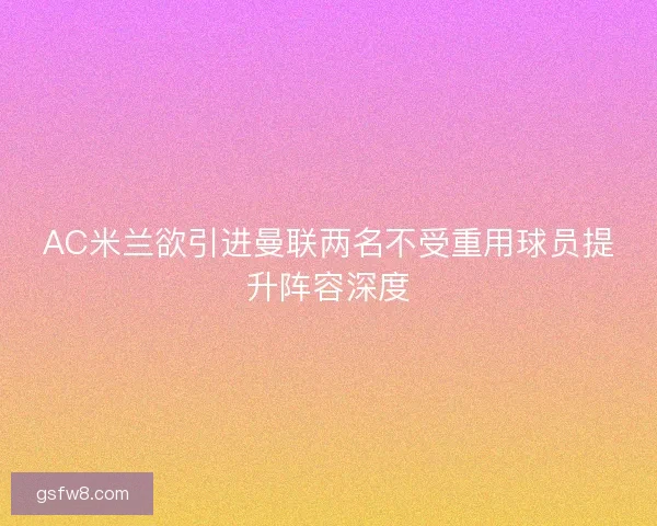 AC米兰欲引进曼联两名不受重用球员提升阵容深度