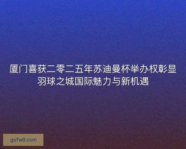 厦门喜获二零二五年苏迪曼杯举办权彰显羽球之城国际魅力与新机遇