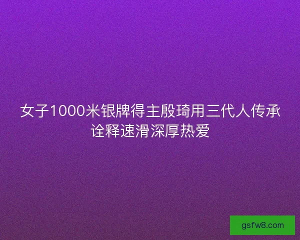 女子1000米银牌得主殷琦用三代人传承诠释速滑深厚热爱