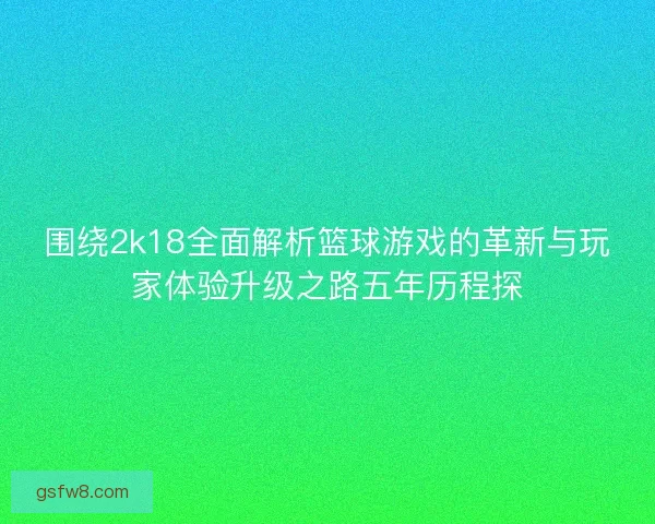 围绕2k18全面解析篮球游戏的革新与玩家体验升级之路五年历程探