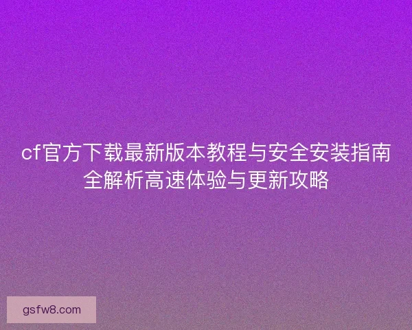 cf官方下载最新版本教程与安全安装指南全解析高速体验与更新攻略