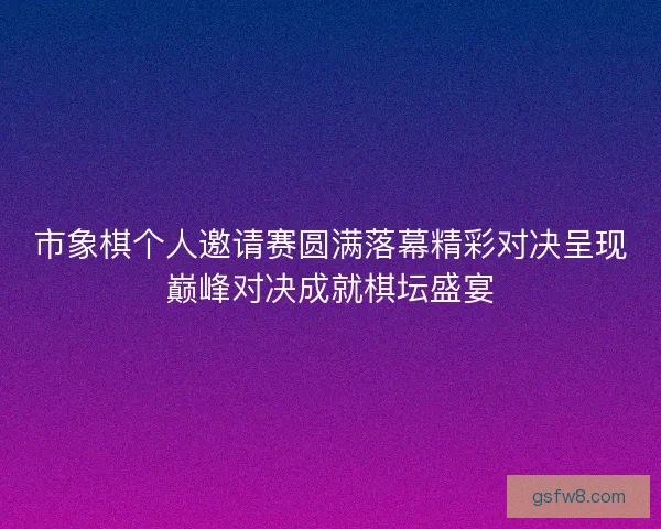 市象棋个人邀请赛圆满落幕精彩对决呈现巅峰对决成就棋坛盛宴