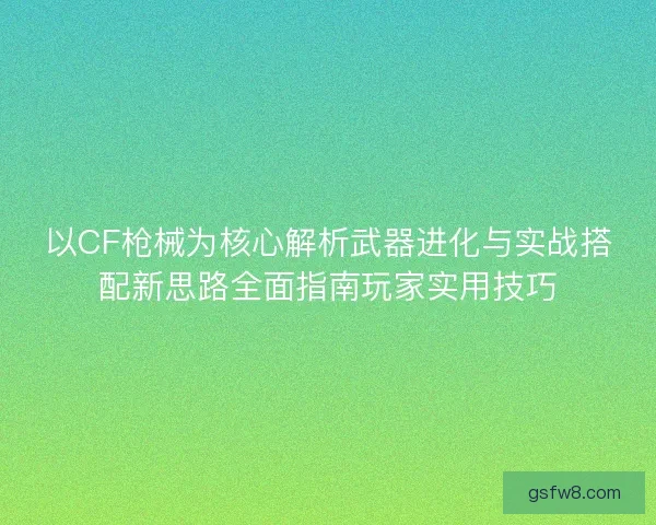 以CF枪械为核心解析武器进化与实战搭配新思路全面指南玩家实用技巧
