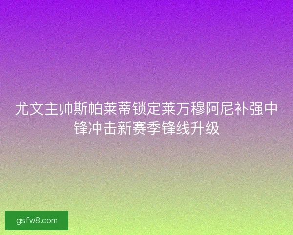 尤文主帅斯帕莱蒂锁定莱万穆阿尼补强中锋冲击新赛季锋线升级