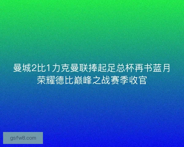曼城2比1力克曼联捧起足总杯再书蓝月荣耀德比巅峰之战赛季收官